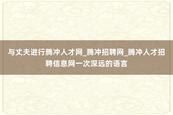 与丈夫进行腾冲人才网_腾冲招聘网_腾冲人才招聘信息网一次深远的语言