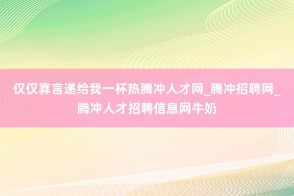 仅仅寡言递给我一杯热腾冲人才网_腾冲招聘网_腾冲人才招聘信息网牛奶
